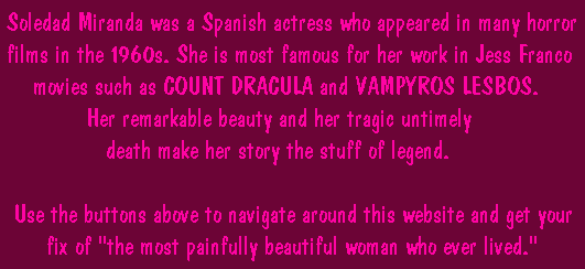 Soledad Miranda was a Spanish actress who appeared in many horror films in the 1960s. She is most famous for her work in Jess Franco movies such as COUNT DRACULA and VAMPYROS LESBOS. Her remarkable beauty and her tragic untimely death make her story the stuff of legend.