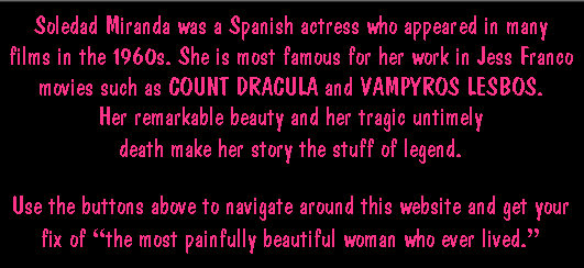 Soledad Miranda was a Spanish actress who appeared in many horror films in the 1960s. She is most famous for her work in Jess Franco movies such as COUNT DRACULA and VAMPYROS LESBOS. Her remarkable beauty and her tragic untimely death make her story the stuff of legend.